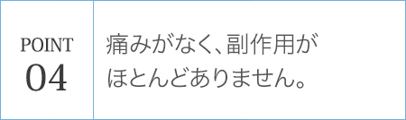 POINT04 痛みがなく、副作用がほとんどありません。